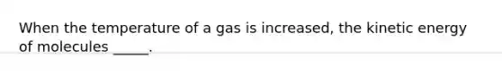 When the temperature of a gas is increased, the kinetic energy of molecules _____.