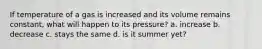 If temperature of a gas is increased and its volume remains constant, what will happen to its pressure? a. increase b. decrease c. stays the same d. is it summer yet?