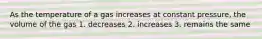 As the temperature of a gas increases at constant pressure, the volume of the gas 1. decreases 2. increases 3. remains the same