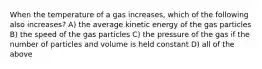 When the temperature of a gas increases, which of the following also increases? A) the average kinetic energy of the gas particles B) the speed of the gas particles C) the pressure of the gas if the number of particles and volume is held constant D) all of the above