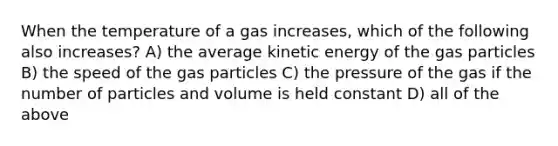 When the temperature of a gas increases, which of the following also increases? A) the average kinetic energy of the gas particles B) the speed of the gas particles C) the pressure of the gas if the number of particles and volume is held constant D) all of the above