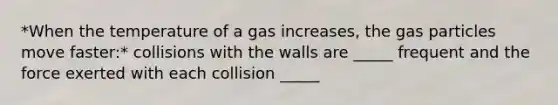 *When the temperature of a gas increases, the gas particles move faster:* collisions with the walls are _____ frequent and the force exerted with each collision _____