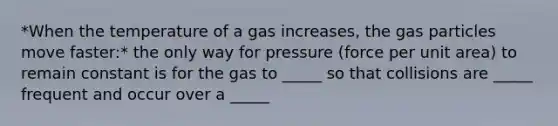 *When the temperature of a gas increases, the gas particles move faster:* the only way for pressure (force per unit area) to remain constant is for the gas to _____ so that collisions are _____ frequent and occur over a _____