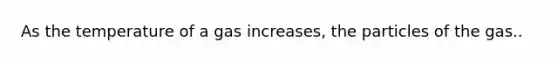 As the temperature of a gas increases, the particles of the gas..