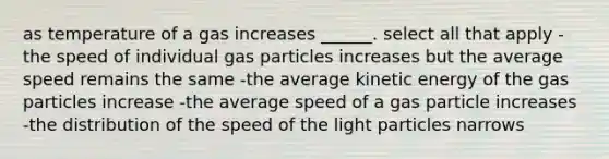 as temperature of a gas increases ______. select all that apply -the speed of individual gas particles increases but the average speed remains the same -the average kinetic energy of the gas particles increase -the average speed of a gas particle increases -the distribution of the speed of the light particles narrows