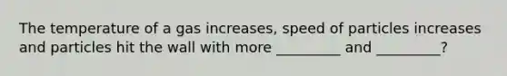 The temperature of a gas increases, speed of particles increases and particles hit the wall with more _________ and _________?