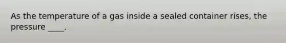 As the temperature of a gas inside a sealed container rises, the pressure ____.