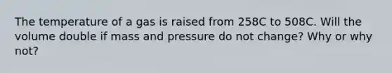 The temperature of a gas is raised from 258C to 508C. Will the volume double if mass and pressure do not change? Why or why not?