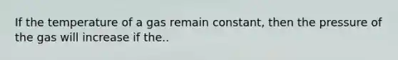 If the temperature of a gas remain constant, then the pressure of the gas will increase if the..