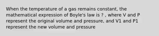 When the temperature of a gas remains constant, the mathematical expression of Boyle's law is ? , where V and P represent the original volume and pressure, and V1 and P1 represent the new volume and pressure