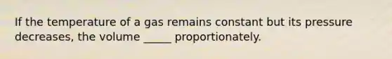 If the temperature of a gas remains constant but its pressure decreases, the volume _____ proportionately.