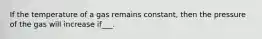 If the temperature of a gas remains constant, then the pressure of the gas will increase if___.