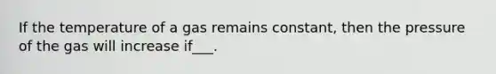 If the temperature of a gas remains constant, then the pressure of the gas will increase if___.