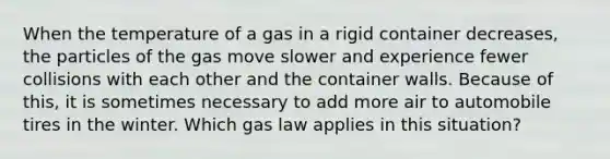 When the temperature of a gas in a rigid container decreases, the particles of the gas move slower and experience fewer collisions with each other and the container walls. Because of this, it is sometimes necessary to add more air to automobile tires in the winter. Which gas law applies in this situation?