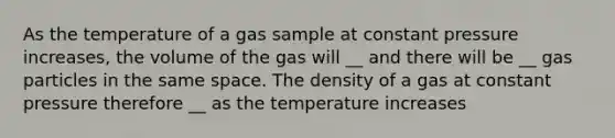 As the temperature of a gas sample at constant pressure increases, the volume of the gas will __ and there will be __ gas particles in the same space. The density of a gas at constant pressure therefore __ as the temperature increases