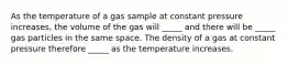 As the temperature of a gas sample at constant pressure increases, the volume of the gas will _____ and there will be _____ gas particles in the same space. The density of a gas at constant pressure therefore _____ as the temperature increases.