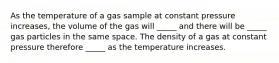 As the temperature of a gas sample at constant pressure increases, the volume of the gas will _____ and there will be _____ gas particles in the same space. The density of a gas at constant pressure therefore _____ as the temperature increases.