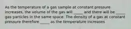 As the temperature of a gas sample at constant pressure increases, the volume of the gas will _____ and there will be _____ gas particles in the same space. The density of a gas at constant pressure therefore _____ as the temperature increases