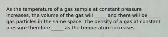 As the temperature of a gas sample at constant pressure increases, the volume of the gas will _____ and there will be _____ gas particles in the same space. The density of a gas at constant pressure therefore _____ as the temperature increases