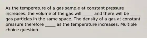 As the temperature of a gas sample at constant pressure increases, the volume of the gas will _____ and there will be _____ gas particles in the same space. The density of a gas at constant pressure therefore _____ as the temperature increases. Multiple choice question.