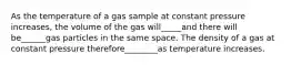 As the temperature of a gas sample at constant pressure increases, the volume of the gas will_____and there will be______gas particles in the same space. The density of a gas at constant pressure therefore________as temperature increases.