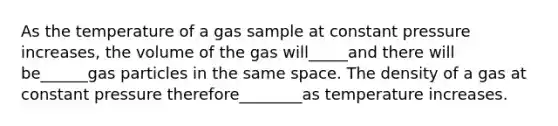 As the temperature of a gas sample at constant pressure increases, the volume of the gas will_____and there will be______gas particles in the same space. The density of a gas at constant pressure therefore________as temperature increases.