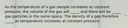 As the temperature of a gas sample increases at constant pressure, the volume of the gas will _____ and there will be _____ gas particles in the same space. The density of a gas therefore _____ as temperature increases at constant pressure.