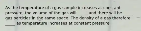 As the temperature of a gas sample increases at constant pressure, the volume of the gas will _____ and there will be _____ gas particles in the same space. The density of a gas therefore _____ as temperature increases at constant pressure.