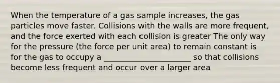 When the temperature of a gas sample increases, the gas particles move faster. Collisions with the walls are more frequent, and the force exerted with each collision is greater The only way for the pressure (the force per unit area) to remain constant is for the gas to occupy a ______________________ so that collisions become less frequent and occur over a larger area