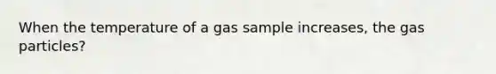 When the temperature of a gas sample increases, the gas particles?