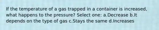 If the temperature of a gas trapped in a container is increased, what happens to the pressure? Select one: a.Decrease b.It depends on the type of gas c.Stays the same d.Increases