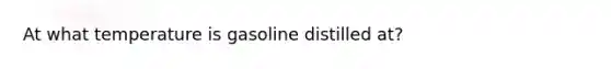 At what temperature is gasoline distilled at?