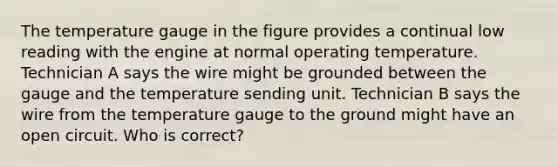 The temperature gauge in the figure provides a continual low reading with the engine at normal operating temperature. Technician A says the wire might be grounded between the gauge and the temperature sending unit. Technician B says the wire from the temperature gauge to the ground might have an open circuit. Who is correct?