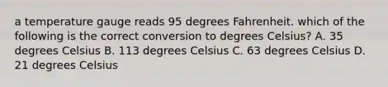 a temperature gauge reads 95 degrees Fahrenheit. which of the following is the correct conversion to degrees Celsius? A. 35 degrees Celsius B. 113 degrees Celsius C. 63 degrees Celsius D. 21 degrees Celsius