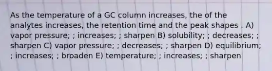 As the temperature of a GC column increases, the of the analytes increases, the retention time and the peak shapes . A) vapor pressure; ; increases; ; sharpen B) solubility; ; decreases; ; sharpen C) vapor pressure; ; decreases; ; sharpen D) equilibrium; ; increases; ; broaden E) temperature; ; increases; ; sharpen