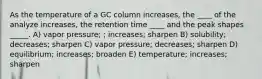 As the temperature of a GC column increases, the ____ of the analyze increases, the retention time ____ and the peak shapes _____. A) vapor pressure; ; increases; sharpen B) solubility; decreases; sharpen C) vapor pressure; decreases; sharpen D) equilibrium; increases; broaden E) temperature; increases; sharpen