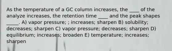 As the temperature of a GC column increases, the ____ of the analyze increases, the retention time ____ and the peak shapes _____. A) vapor pressure; ; increases; sharpen B) solubility; decreases; sharpen C) vapor pressure; decreases; sharpen D) equilibrium; increases; broaden E) temperature; increases; sharpen