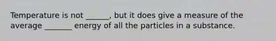 Temperature is not ______, but it does give a measure of the average _______ energy of all the particles in a substance.