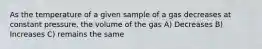 As the temperature of a given sample of a gas decreases at constant pressure, the volume of the gas A) Decreases B) Increases C) remains the same