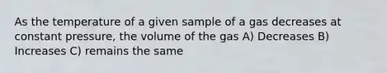 As the temperature of a given sample of a gas decreases at constant pressure, the volume of the gas A) Decreases B) Increases C) remains the same