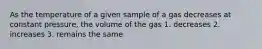 As the temperature of a given sample of a gas decreases at constant pressure, the volume of the gas 1. decreases 2. increases 3. remains the same