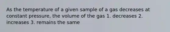 As the temperature of a given sample of a gas decreases at constant pressure, the volume of the gas 1. decreases 2. increases 3. remains the same