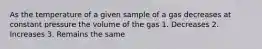 As the temperature of a given sample of a gas decreases at constant pressure the volume of the gas 1. Decreases 2. Increases 3. Remains the same