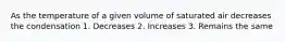 As the temperature of a given volume of saturated air decreases the condensation 1. Decreases 2. Increases 3. Remains the same
