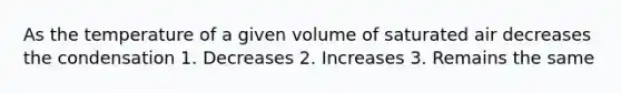 As the temperature of a given volume of saturated air decreases the condensation 1. Decreases 2. Increases 3. Remains the same