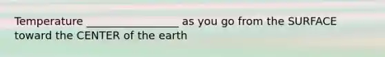 Temperature _________________ as you go from the SURFACE toward the CENTER of the earth