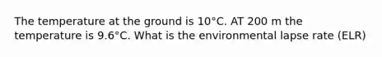 The temperature at the ground is 10°C. AT 200 m the temperature is 9.6°C. What is the environmental lapse rate (ELR)