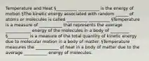 Temperature and Heat §__________ __________ is the energy of motion §The kinetic energy associated with random ______ of atoms or molecules is called __________ __________ §Temperature is a measure of ___________ that represents the average ____________ energy of the molecules in a body of _________ §__________ is a measure of the total quantity of kinetic energy due to molecular motion in a body of matter. §Temperature measures the ___________ of heat in a body of matter due to the average ___________ energy of molecules.