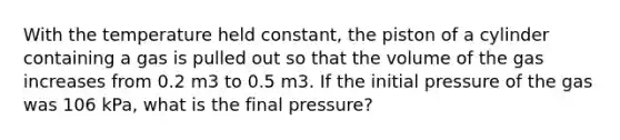 With the temperature held constant, the piston of a cylinder containing a gas is pulled out so that the volume of the gas increases from 0.2 m3 to 0.5 m3. If the initial pressure of the gas was 106 kPa, what is the final pressure?