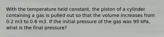 With the temperature held constant, the piston of a cylinder containing a gas is pulled out so that the volume increases from 0.2 m3 to 0.6 m3. If the initial pressure of the gas was 99 kPa, what is the final pressure?